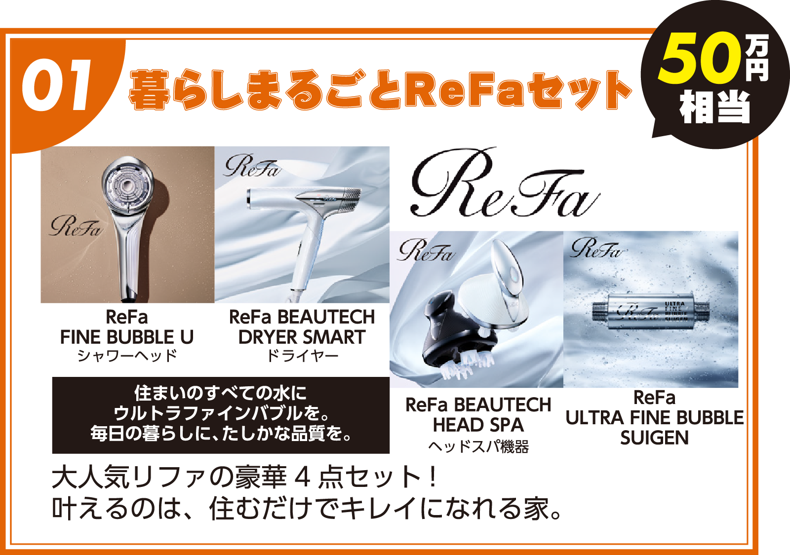 01:暮らしまるごとReFaセット「50万円相当」(ReFa FINE BUBBLE U シャワーヘッド/ReFa BEAUTECH DRYER SMART ドライヤー/ReFaHEAD SPA ヘッドスパ機器/ReFa ULTRA FINE BUBBLE SUIGEN)住まいのすべての水にウルトラファインバブルを。毎日の暮らしに、確かな品質を。大人気リファの豪華4点セット!叶えるのは、住むだけでキレイになれる家。 01:暮らしまるごとReFaセット「50万円相当」(ReFa FINE BUBBLE U シャワーヘッド/ReFa BEAUTECH DRYER SMART ドライヤー/ReFaHEAD SPA ヘッドスパ機器/ReFa ULTRA FINE BUBBLE SUIGEN)住まいのすべての水にウルトラファインバブルを。毎日の暮らしに、確かな品質を。大人気リファの豪華4点セット!叶えるのは、住むだけでキレイになれる家。