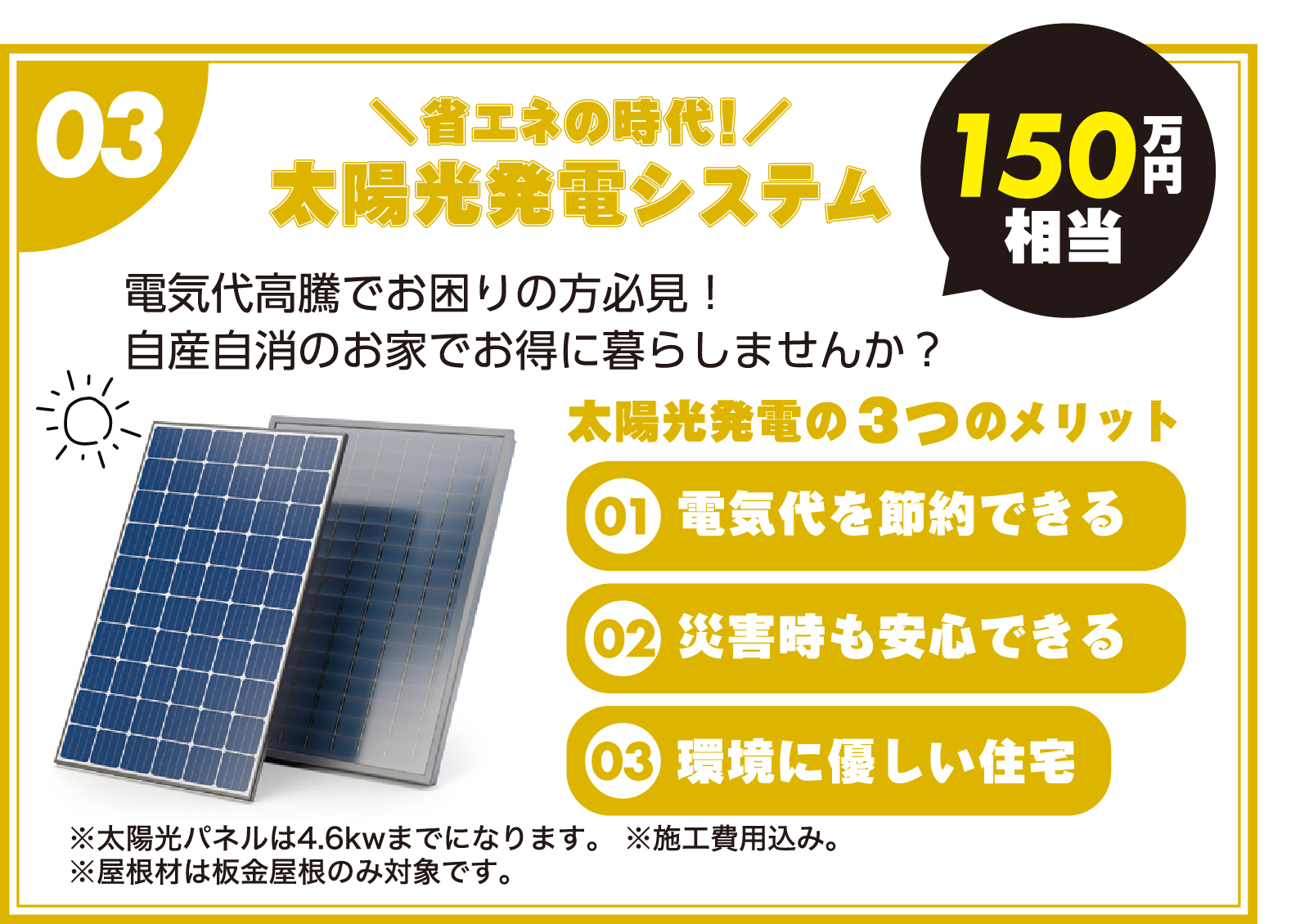 03:省エネの時代!太陽光発電システム「150万円相当」(太陽光発電の3つのメリット「01.電気代を節約できる」「02.災害時も安心できる」「03.環境に優しい住宅」)電気代高騰でお困りの方必見!自産自消のお家でお得に暮らしませんか?(※太陽光パネルは4.6kwまでになります。※施工費用込み ※屋根材は板金屋根のみ対象です。) 03:省エネの時代!太陽光発電システム「150万円相当」(太陽光発電の3つのメリット「01.電気代を節約できる」「02.災害時も安心できる」「03.環境に優しい住宅」)電気代高騰でお困りの方必見!自産自消のお家でお得に暮らしませんか?(※太陽光パネルは4.6kwまでになります。※施工費用込み ※屋根材は板金屋根のみ対象です。)