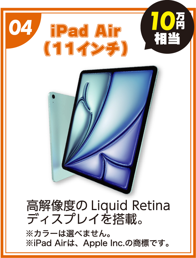 04:iPad Air(11インチ)「10万円相当」高解像度のLiquid Retinaディスプレイを搭載。(※カラーは選べません。※iPad Airは、Apple Inc.の商標です。) 04:iPad Air(11インチ)「10万円相当」高解像度のLiquid Retinaディスプレイを搭載。(※カラーは選べません。※iPad Airは、Apple Inc.の商標です。)