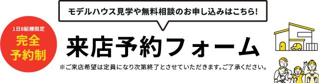 モデルハウス見学や無料相談のお申し込みはこちら!来店予約フォーム※ご来店希望は定員になり次第終了とさせていただきます。ご了承ください。