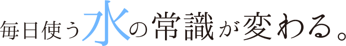 毎日使う水の常識が変わる