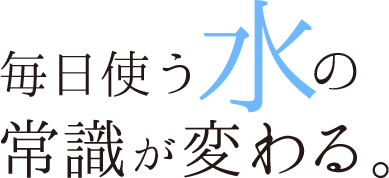 毎日使う水の常識が変わる